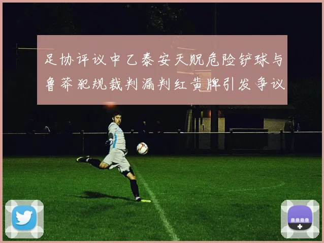 足协评议中乙泰安天贶危险铲球与鲁莽犯规裁判漏判红黄牌引发争议