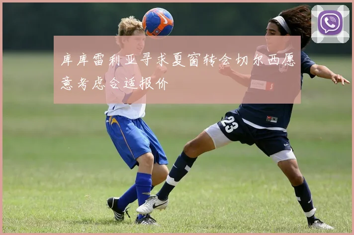 库库雷利亚寻求夏窗转会切尔西愿意考虑合适报价