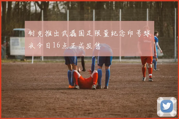 耐克推出武磊国足限量纪念印号球衣今日16点正式发售