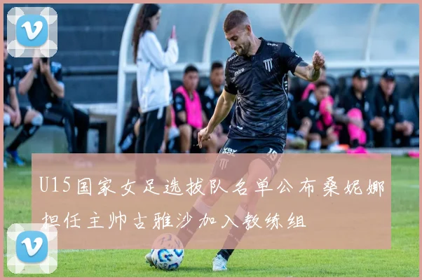 U15国家女足选拔队名单公布桑妮娜担任主帅古雅沙加入教练组