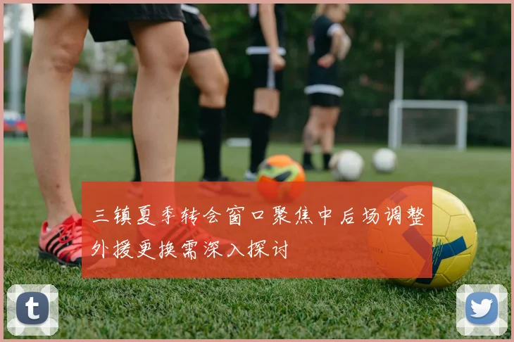 三镇夏季转会窗口聚焦中后场调整外援更换需深入探讨
