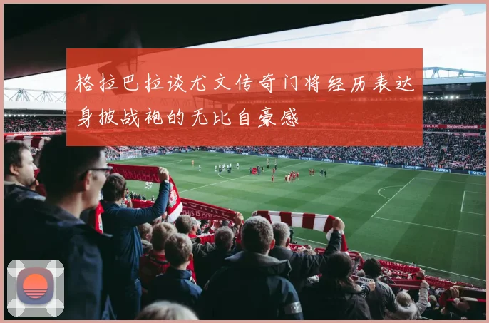 格拉巴拉谈尤文传奇门将经历表达身披战袍的无比自豪感