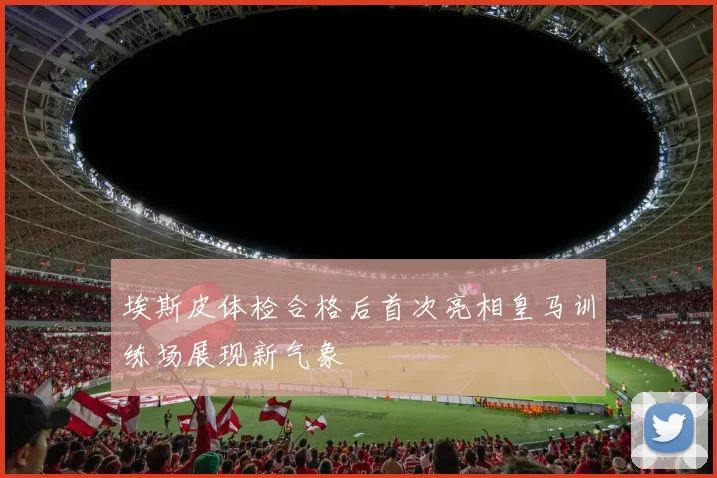埃斯皮体检合格后首次亮相皇马训练场展现新气象