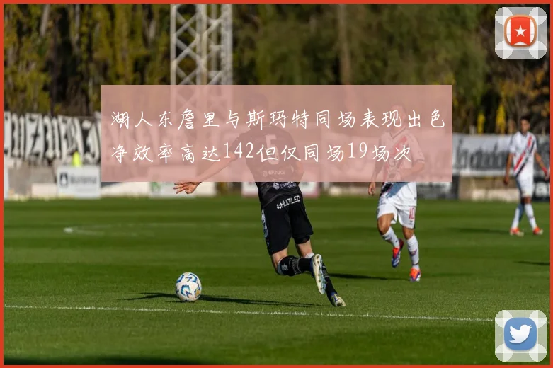 湖人东詹里与斯玛特同场表现出色净效率高达142但仅同场19场次
