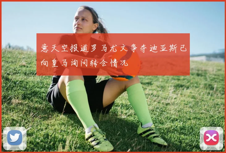 意天空报道罗马尤文争夺迪亚斯已向皇马询问转会情况