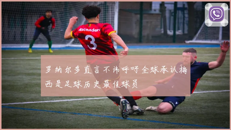 罗纳尔多直言不讳呼吁全球承认梅西是足球历史最佳球员