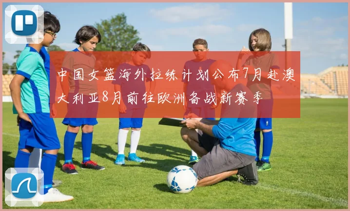 中国女篮海外拉练计划公布7月赴澳大利亚8月前往欧洲备战新赛季