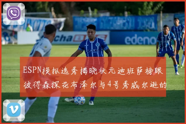 ESPN模拟选秀揭晓状元迪班萨榜眼彼得森探花布泽尔与4号秀威尔逊的精彩表现
