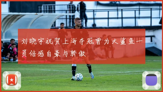 刘晓宇祝贺上海夺冠曾为大鲨鱼一员倍感自豪与骄傲