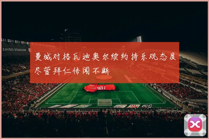 曼城对格瓦迪奥尔续约持乐观态度尽管拜仁传闻不断
