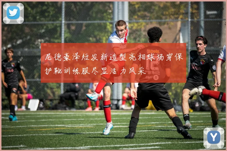 尼德豪泽短发新造型亮相球场穿保护靴训练服尽显活力风采