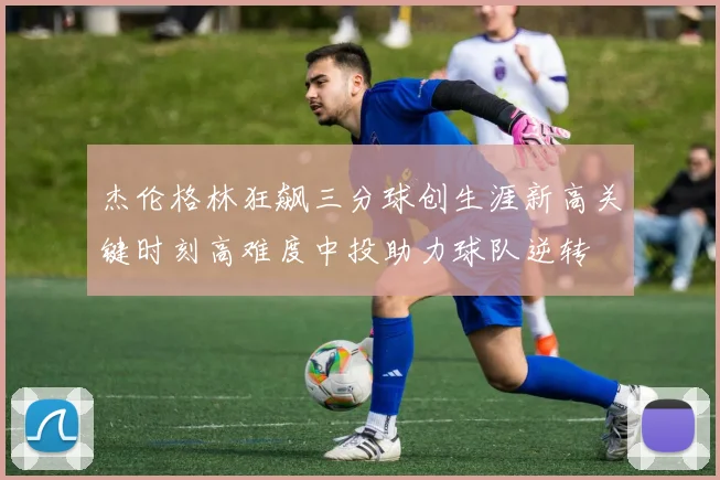 杰伦格林狂飙三分球创生涯新高关键时刻高难度中投助力球队逆转