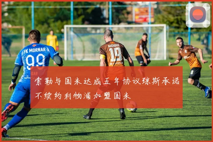 索勒与国米达成五年协议琼斯承诺不续约利物浦加盟国米