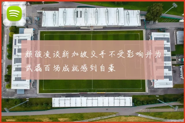 颜骏凌谈新加坡交手不受影响并为武磊百场成就感到自豪