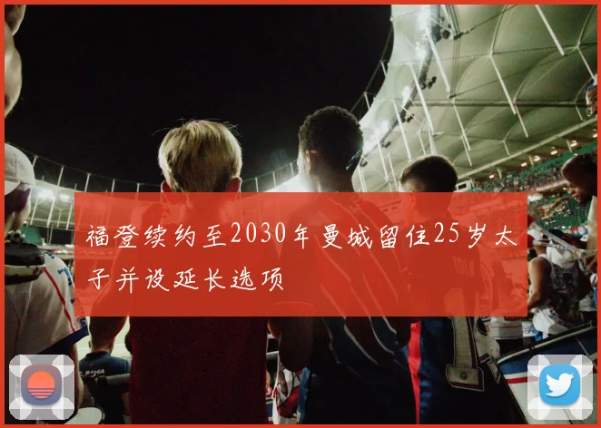 福登续约至2030年曼城留住25岁太子并设延长选项