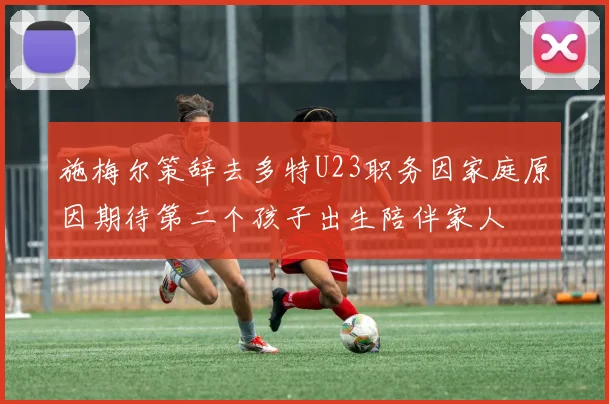 施梅尔策辞去多特U23职务因家庭原因期待第二个孩子出生陪伴家人
