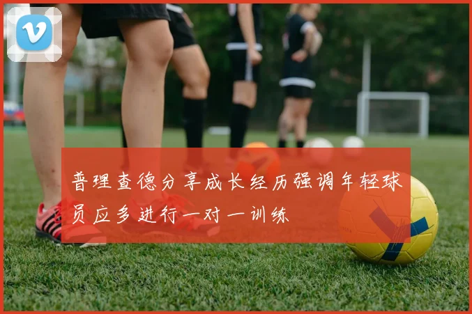 普理查德分享成长经历强调年轻球员应多进行一对一训练