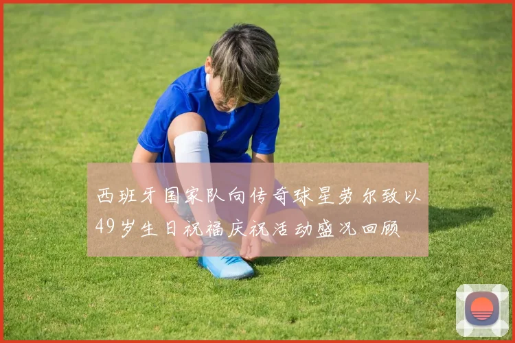 西班牙国家队向传奇球星劳尔致以49岁生日祝福庆祝活动盛况回顾
