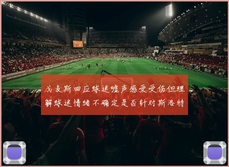 戈麦斯回应球迷嘘声感受受伤但理解球迷情绪不确定是否针对斯洛特