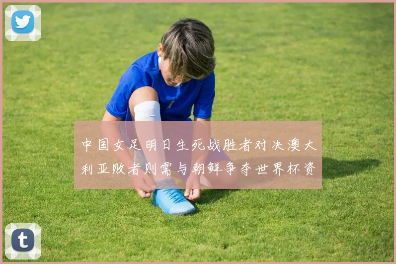 中国女足明日生死战胜者对决澳大利亚败者则需与朝鲜争夺世界杯资格