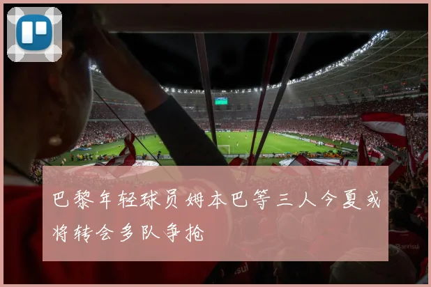 巴黎年轻球员姆本巴等三人今夏或将转会多队争抢