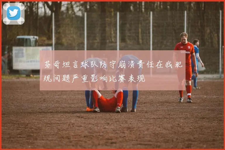 芬奇坦言球队防守崩溃责任在我犯规问题严重影响比赛表现