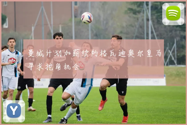 曼城计划加薪续约格瓦迪奥尔皇马寻求挖角机会
